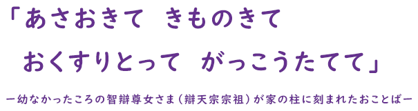 「あさおきて　きものきて　おくすりとって　がっこうたてて」ー幼なかったころの智辯尊女さま（辯天宗宗祖）が家の柱に刻まれたおことばー